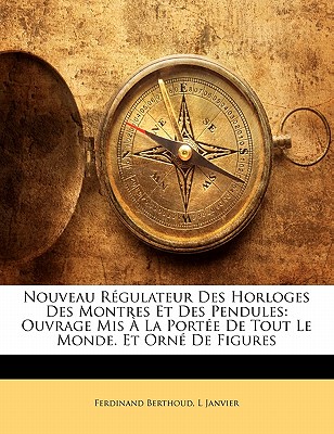 Nouveau Rgulateur Des Horloges Des Montres Et Des Pendules: Ouvrage Mis  La Porte De Tout Le Monde. Et Orn De Figures - Berthoud, Ferdinand, and Janvier, L