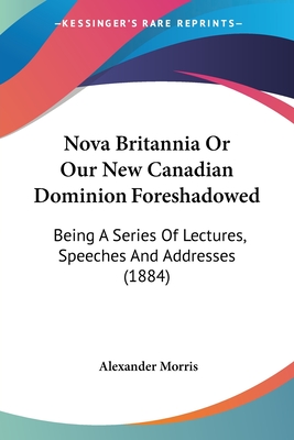 Nova Britannia Or Our New Canadian Dominion Foreshadowed: Being A Series Of Lectures, Speeches And Addresses (1884) - Morris, Alexander