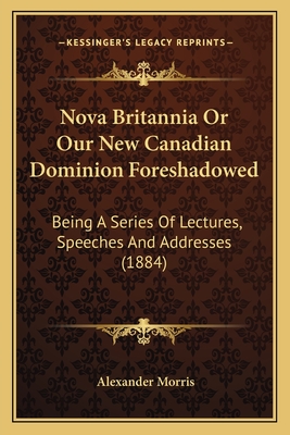Nova Britannia Or Our New Canadian Dominion Foreshadowed: Being A Series Of Lectures, Speeches And Addresses (1884) - Morris, Alexander