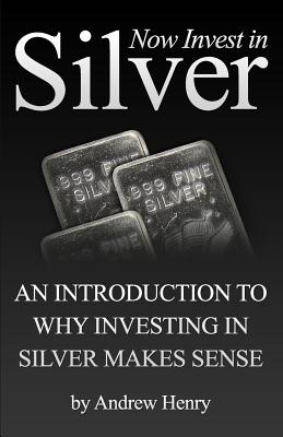 Now Invest In Silver: An Introduction To Why Investing In Silver Makes Sense - Henry, Andrew