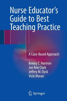 Nurse Educator's Guide to Best Teaching Practice: A Case-Based Approach - Harmon, Keeley C., and Clark, Joe Ann, and Dyck, Jeffery M.