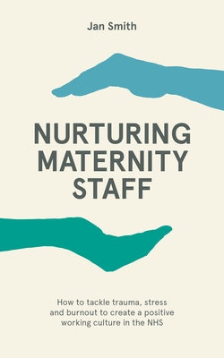 Nurturing Maternity Staff: How to tackle trauma, stress and burnout to create a positive working culture in the NHS - Smith, Jan, Dr.