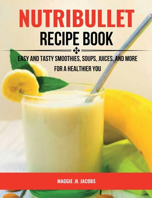 Nutribullet Recipe Book: Easy and Tasty Smoothies, Soups, Juices, and More for a Healthier You - Jacobs, Maggie H