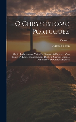 O Chrysostomo Portuguez: Ou, O Padre Antonio Vieira Da Companhia De Jesus. N'um Ensaio De Eloquencia Compilado Dos Seus Serm?es Segundo Os Principios Da Oratoria Sagrada; Volume 1 - Vieira, Antonio