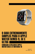 O Guia Extremamente Simples Para O Apple Watch Series 9, Se E Ultra: Come?ar a Utilizar O Apple Watch 2023 E O watchOS 10