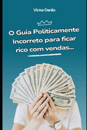 O guia politicamente incorreto para ficar rico com vendas: Aprenda criar ofertas to irresistveis que seu cliente vai se sentir estpido em dizer "no"