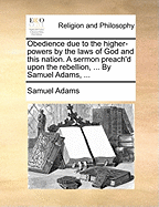 Obedience Due to the Higher-Powers by the Laws of God and This Nation. a Sermon Preach'd Upon the Rebellion, ... by Samuel Adams, ...