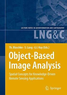 Object-Based Image Analysis: Spatial Concepts for Knowledge-Driven Remote Sensing Applications - Blaschke, Thomas (Editor), and Lang, Stefan (Editor), and Hay, Geoffrey (Editor)