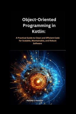 Object-Oriented Programming in Kotlin: : A Practical Guide to Clean and Efficient Code for Scalable, Maintainable, and Robust Software - Passmore, Matthew D