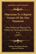 Objections To A Baptist Version Of The New Testament: With Additional Reasons For Preferring The English Bible As It Is (1837)