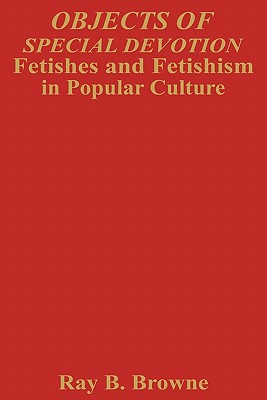 Objects of Special Devotion: Fetishes and Fetishism in Popular Culture - Browne, Ray B