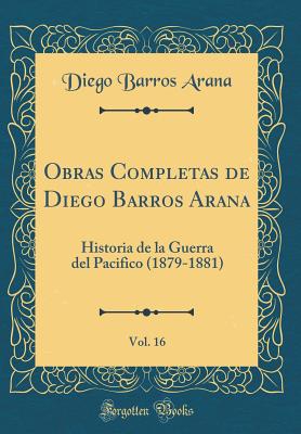 Obras Completas de Diego Barros Arana, Vol. 16: Historia de la Guerra del Pacifico (1879-1881) (Classic Reprint) - Arana, Diego Barros