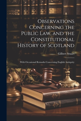 Observations Concerning the Public law, and the Constitutional History of Scotland: With Occasional Remarks Concerning English Antiquity - Stuart, Gilbert