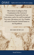 Observations Leading to a Fair Examination of the System of Government, Proposed by the Late Convention; and to Several Essential and Necessary Alterations in it. In a Number of Letters From the Federal Farmer to the Republican