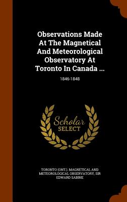 Observations Made At The Magnetical And Meteorological Observatory At Toronto In Canada ...: 1846-1848 - Toronto (Ont ) Magnetical and Meteorolo (Creator), and Sir Edward Sabine (Creator)