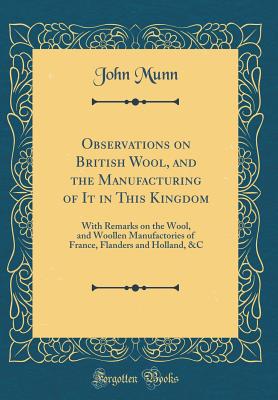 Observations on British Wool, and the Manufacturing of It in This Kingdom: With Remarks on the Wool, and Woollen Manufactories of France, Flanders and Holland, &c (Classic Reprint) - Munn, John, M.Ed.