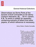 Observations on Some Parts of the Answer of Earl Cornwallis to Sir Henry Clinton's Narrative. by ... Sir H. Clinton, K.B. to Which Is Added an Appendix; Containing Extracts of Letters and Other Papers, to Which Reference Is Necessary.