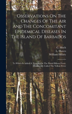 Observations On The Changes Of The Air And The Concomitant Epidemical Diseases In The Island Of Barbados: To Which Is Added A Treatise On The Putrid Bilious Fever, Commonly Called The Yellow Fever - Hitch, C, and Hawes, L, and Hillary, William