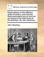 Observations on the Different Strata of Earths, and Minerals. More Parricularly [sic] of Such as Are Found in the Coal-Mines of Great Britain. by John Strachey,