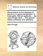 Observations on the Diseases of the Army, in Camp and Garrison. in Three Parts. with an Appendix, ... by John Pringle, M.D. ... the Second Edition Corrected, with Additions.