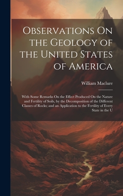 Observations On the Geology of the United States of America: With Some Remarks On the Effect Produced On the Nature and Fertility of Soils, by the Decomposition of the Different Classes of Rocks; and an Application to the Fertility of Every State in the U - Maclure, William