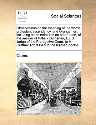 Observations on the Meaning of the Words, Protestant Ascendancy, and Orangemen; Including Some Strictures on Other Parts, of the Answer of Patrick Duigenan, L.L.D. Judge of the Prerogative Court, to Mr. Grattan: Addressed to the Learned Doctor. - Citizen