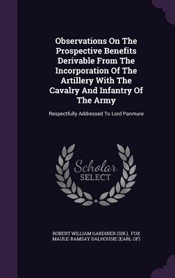 Observations On The Prospective Benefits Derivable From The Incorporation Of The Artillery With The Cavalry And Infantry Of The Army: Respectfully Addressed To Lord Panmure - Robert William Gardiner (Sir ) (Creator), and Fox Maule-Ramsay Dalhousie (Earl Of) (Creator)