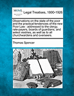 Observations on the State of the Poor and the Practical Tendencies of the New Poor Law: Addressed to the Clergy, Rate-Payers, Boards of Guardians, and Select Vestries, as Well as to All Churchwardens and Overseers. - Spencer, Thomas