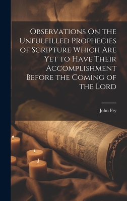 Observations On the Unfulfilled Prophecies of Scripture Which Are Yet to Have Their Accomplishment Before the Coming of the Lord - Fry, John