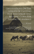 Observations On The Utility Of Cutting Hay And Straw And Bruising Corn For Feeding Of Animals: Arranged And Elucidated, Not By Chemical Test But Agricultural Practice: With A Full And Particular Description Of The Best Machines For That Purpose