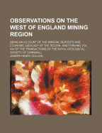 Observations on the West of England Mining Region: Being an Account of the Mineral Deposits and Economic Geology of the Region, and Forming of the Transactions of the Royal Geological Society of Cornwall; Volume XIV