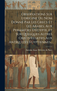 Observations Sur L'origine Du Nom Donn? Par Les Grecs Et Les Arabes, Aux Pyramides D'?gypte, Et Sur Quelques Autres Objets Relatifs Aux Antiquit?s ?gyptiennes...