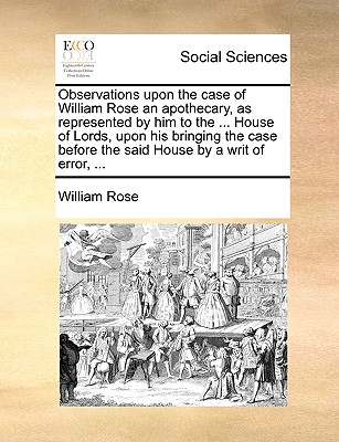 Observations Upon the Case of William Rose an Apothecary, as Represented by Him to the ... House of Lords, Upon His Bringing the Case Before the Said House by a Writ of Error, ... - Rose, William