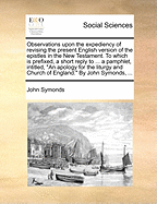 Observations Upon the Expediency of Revising the Present English Version of the Epistles in the New Testament. to Which Is Prefixed, a Short Reply to ... a Pamphlet, Intitled, "An Apology for the Liturgy and Church of England." by John Symonds, ...