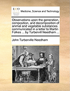 Observations Upon the Generation, Composition, and Decomposition of Animal and Vegetable Substances. Communicated in a Letter to Martin Folkes ... by Turbervill Needham