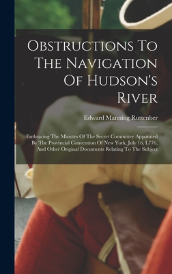 Obstructions To The Navigation Of Hudson's River: Embracing The Minutes Of The Secret Committee Appointed By The Provincial Convention Of New York, July 16, L776, And Other Original Documents Relating To The Subject - Ruttenber, Edward Manning