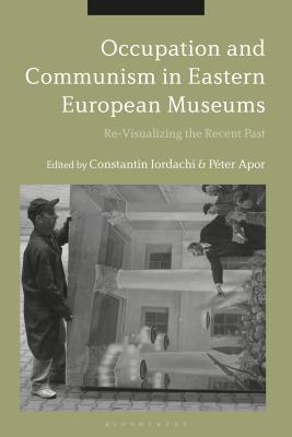 Occupation and Communism in Eastern European Museums: Re-Visualizing the Recent Past - Iordachi, Constantin, Dr. (Editor), and Apor, Pter, Dr. (Editor)