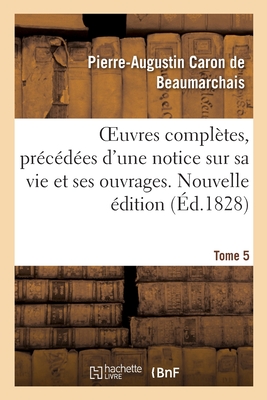 Oeuvres Compl?tes. Nouvelle ?dition. Tome 5: Pr?c?d?es d'Une Notice Sur Sa Vie Et Ses Ouvrages - De Beaumarchais, Pierre-Augustin Caron