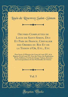 Oeuvres Complettes de Louis de Saint-Simon, Duc Et Pair de France, Chevalier Des Ordres Du Roi Et de la Toison d'Or, Etc., Etc, Vol. 5: Pour Servir a l'Histoire Des Cours de Louis XIV, de la Rgence Et de Louis XV; Avec Des Notes, Des Explications Et Des - Saint-Simon, Louis De Rouvroy