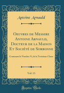 Oeuvres de Messire Antoine Arnauld, Docteur de la Maison Et Socit de Sorbonne, Vol. 13: Contenant Le Nombre VI, de la Troisime Classe (Classic Reprint)