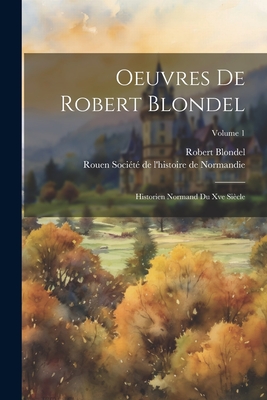 Oeuvres de Robert Blondel: Historien Normand Du Xve Si?cle; Volume 1 - Soci?t? de l'Histoire de Normandie, Ro (Creator), and Blondel, Robert