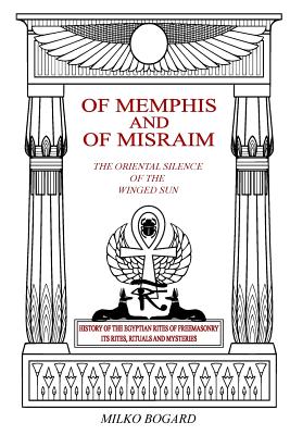 Of Memphis and of Misraim, the Oriental Silence of the Winged Sun: History of the Egyptian Rites of Freemasonry; Its Rites, Rituals and Mysteries - Bogard, Milko