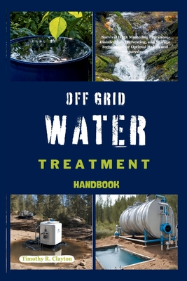 Off Grid Water Treatment Handbook: Survival H2O: Mastering Filtration, Disinfection, Harvesting, and Storage Techniques for Optimal Health and Preparedness - Clayton, Timothy R