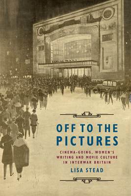 Off to the Pictures: Cinemagoing, Women's Writing and Movie Culture in Interwar Britain - Stead, Lisa