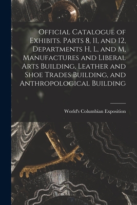 Official Catalogue of Exhibits. Parts 8, 11, and 12, Departments H, L, and M, Manufactures and Liberal Arts Building, Leather and Shoe Trades Building, and Anthropological Building - World's Columbian Exposition (1893 (Creator)