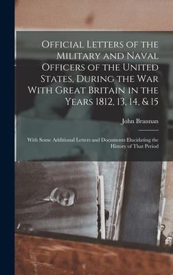 Official Letters of the Military and Naval Officers of the United States, During the War With Great Britain in the Years 1812, 13, 14, & 15: With Some Additional Letters and Documents Elucidating the History of That Period - Brannan, John