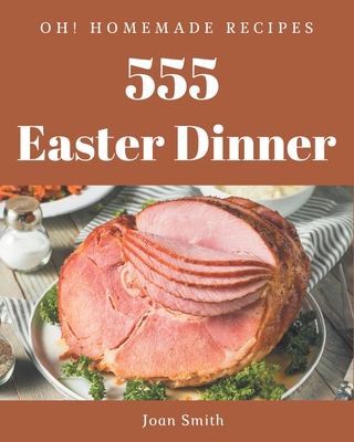 Oh! 555 Homemade Easter Dinner Recipes: A Homemade Easter Dinner Cookbook You Will Need - Smith, Joan