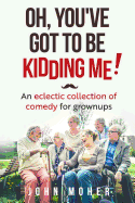 Oh, You've Got To Be Kidding Me!: An eclectic collection of comedy for grownups
