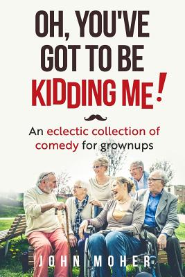 Oh, You've Got To Be Kidding Me!: An eclectic collection of comedy for grownups - Moher, John