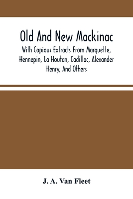 Old And New Mackinac: With Copious Extracts From Marquette, Hennepin, La Houtan, Cadillac, Alexander Henry, And Others - A Van Fleet, J